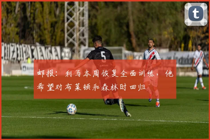 邮报：利马本周恢复全面训练，他希望对布莱顿和森林时回归