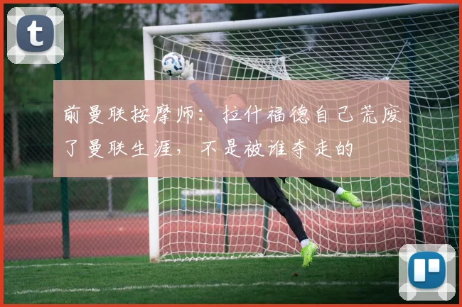前曼联按摩师：拉什福德自己荒废了曼联生涯，不是被谁夺走的