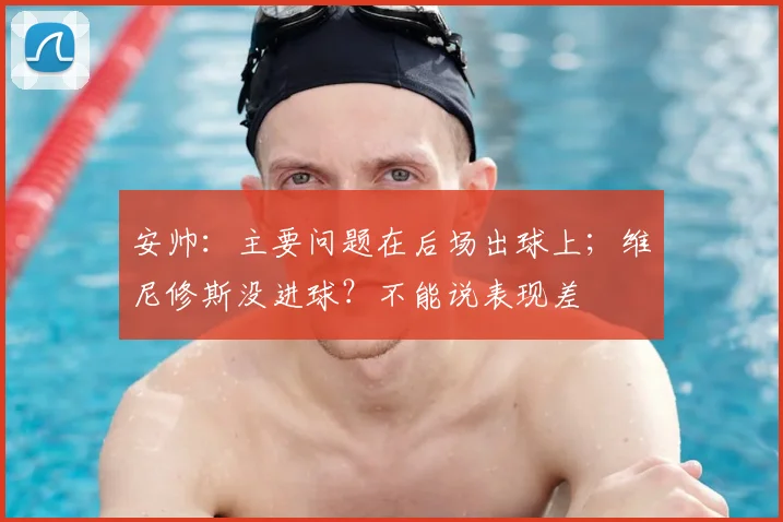 安帅：主要问题在后场出球上；维尼修斯没进球？不能说表现差