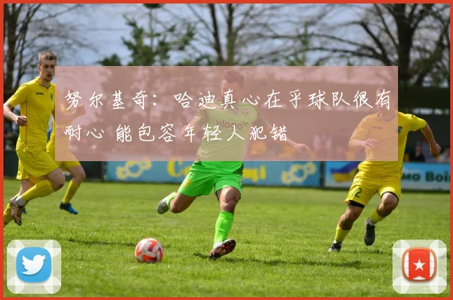 努尔基奇：哈迪真心在乎球队很有耐心 能包容年轻人犯错