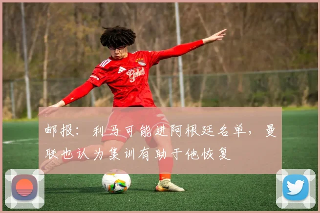 邮报：利马可能进阿根廷名单，曼联也认为集训有助于他恢复