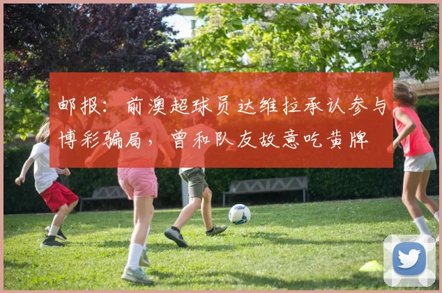 邮报：前澳超球员达维拉承认参与博彩骗局，曾和队友故意吃黄牌