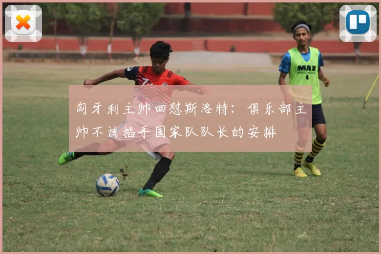 匈牙利主帅回怼斯洛特：俱乐部主帅不该插手国家队队长的安排