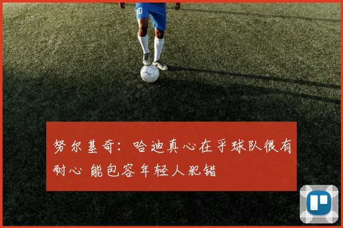 努尔基奇：哈迪真心在乎球队很有耐心 能包容年轻人犯错