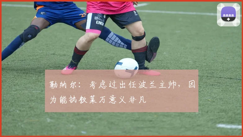 勒纳尔：考虑过出任波兰主帅，因为能执教莱万意义非凡