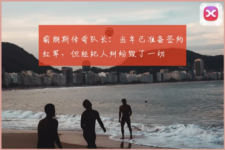 前朗斯传奇队长：当年已准备签约红军，但经纪人纠纷毁了一切